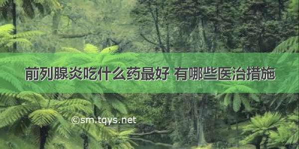 前列腺炎吃什么药最好 有哪些医治措施