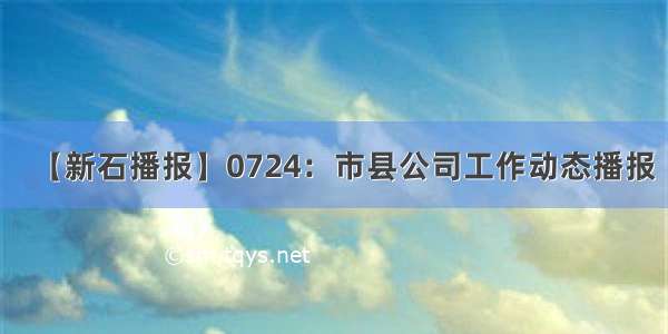 【新石播报】0724：市县公司工作动态播报