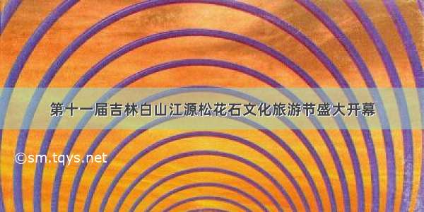 第十一届吉林白山江源松花石文化旅游节盛大开幕