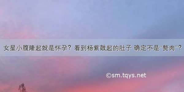 女星小腹隆起就是怀孕？看到杨紫鼓起的肚子 确定不是“赘肉”？