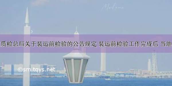 根据国家质检总局关于装运前检验的公告规定 装运前检验工作完成后 当地检验检疫