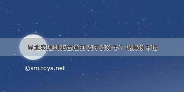 异地恋遇到更合适的 要不要分手？说得很不错