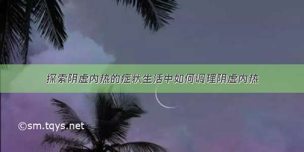 探索阴虚内热的症状生活中如何调理阴虚内热