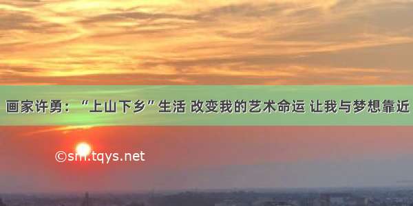 画家许勇：“上山下乡”生活 改变我的艺术命运 让我与梦想靠近