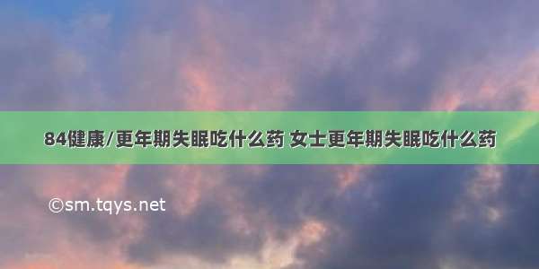 84健康/更年期失眠吃什么药 女士更年期失眠吃什么药