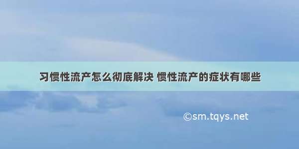 习惯性流产怎么彻底解决 惯性流产的症状有哪些