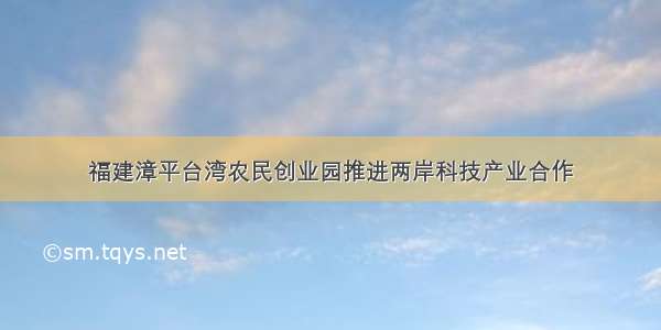 福建漳平台湾农民创业园推进两岸科技产业合作