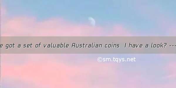 ---I hear you’ve got a set of valuable Australian coins  I have a look? ---Yes  certainly.