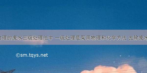 环境污染治理的废水三级处理法中 一级处理是采用物理和化学方法 去除废水中的()。A.