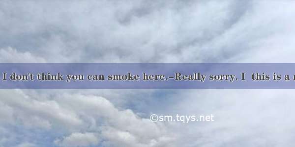 --Excuse me  I don't think you can smoke here.-Really sorry. I  this is a non-smoking r