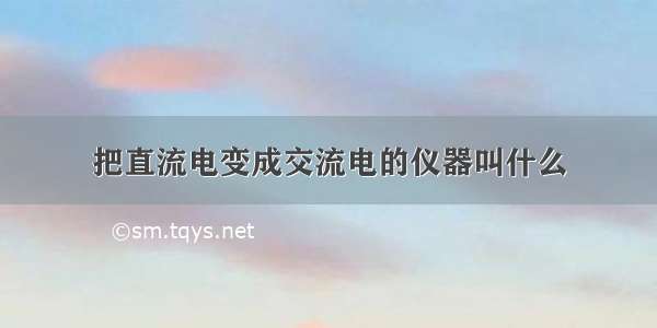 把直流电变成交流电的仪器叫什么