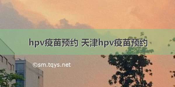 hpv疫苗预约 天津hpv疫苗预约