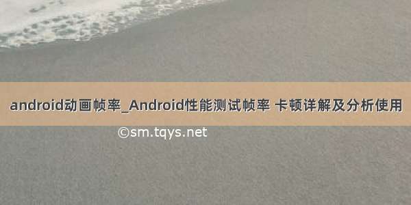 android动画帧率_Android性能测试帧率 卡顿详解及分析使用