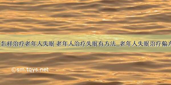 ​怎样治疗老年人失眠 老年人治疗失眠有方法_老年人失眠治疗偏方