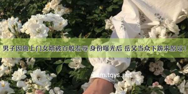 男子因做上门女婿被百般羞辱 身份曝光后 岳父当众下跪求原谅！