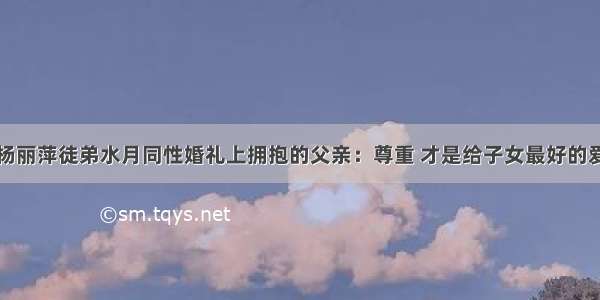 杨丽萍徒弟水月同性婚礼上拥抱的父亲：尊重 才是给子女最好的爱