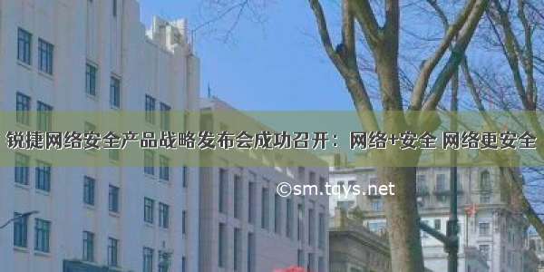 锐捷网络安全产品战略发布会成功召开：网络+安全 网络更安全