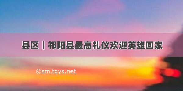 县区｜祁阳县最高礼仪欢迎英雄回家