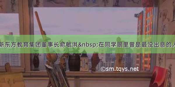 新东方教育集团董事长俞敏洪&nbsp;在同学眼里曾是最没出息的人