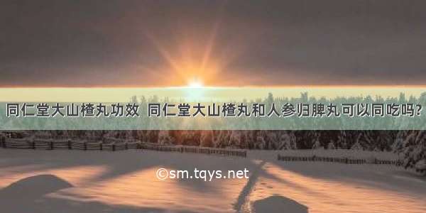 同仁堂大山楂丸功效  同仁堂大山楂丸和人参归脾丸可以同吃吗?