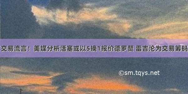 交易流言！美媒分析活塞或以5换1报价德罗赞 雷吉沦为交易筹码