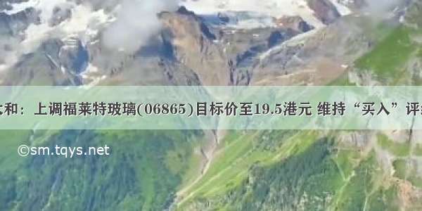 大和：上调福莱特玻璃(06865)目标价至19.5港元 维持“买入”评级