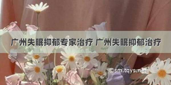 广州失眠抑郁专家治疗 广州失眠抑郁治疗