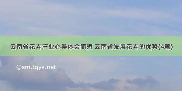 云南省花卉产业心得体会简短 云南省发展花卉的优势(4篇)