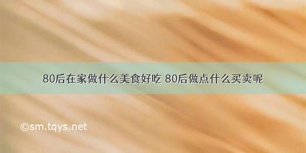 80后在家做什么美食好吃 80后做点什么买卖呢