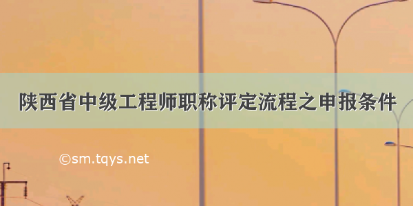 陕西省中级工程师职称评定流程之申报条件