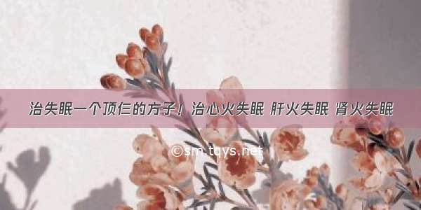 治失眠一个顶仨的方子！治心火失眠 肝火失眠 肾火失眠