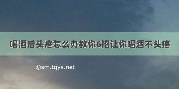 喝酒后头疼怎么办教你6招让你喝酒不头疼