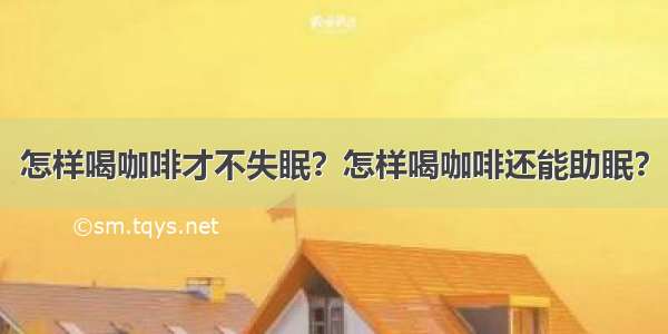 怎样喝咖啡才不失眠？怎样喝咖啡还能助眠？