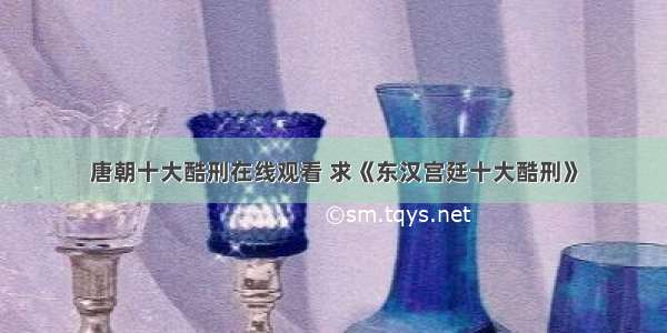 唐朝十大酷刑在线观看 求《东汉宫廷十大酷刑》