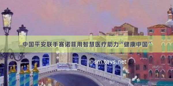 中国平安联手赛诺菲用智慧医疗助力“健康中国”