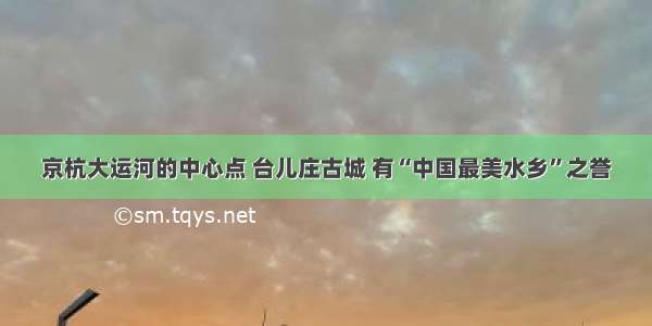 京杭大运河的中心点 台儿庄古城 有“中国最美水乡”之誉