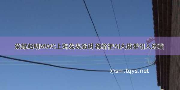荣耀赵明MWC上海发表演讲 称将把AI大模型引入终端