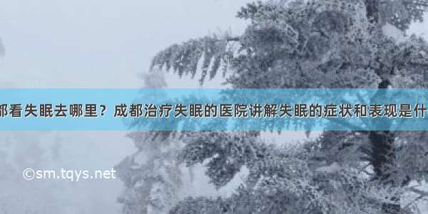 成都看失眠去哪里？成都治疗失眠的医院讲解失眠的症状和表现是什么？