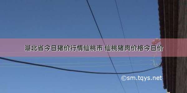 湖北省今日猪价行情仙桃市 仙桃猪肉价格今日价