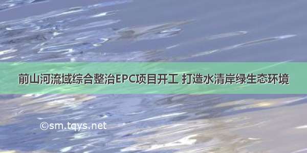 前山河流域综合整治EPC项目开工 打造水清岸绿生态环境