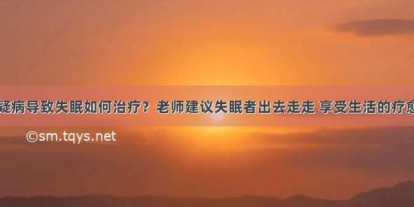 疑病导致失眠如何治疗？老师建议失眠者出去走走 享受生活的疗愈