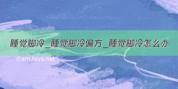 睡觉脚冷_睡觉脚冷偏方_睡觉脚冷怎么办