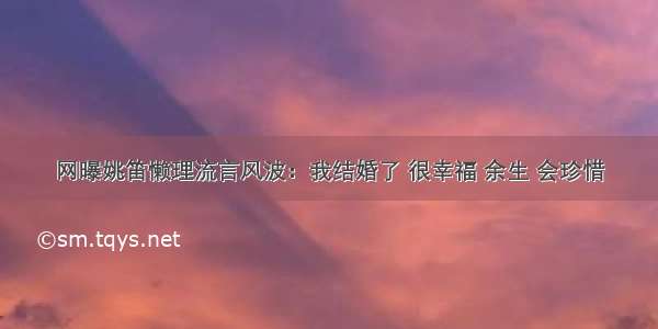 网曝姚笛懒理流言风波：我结婚了 很幸福 余生 会珍惜