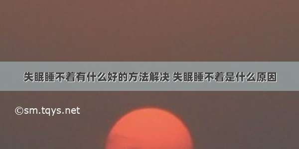 失眠睡不着有什么好的方法解决 失眠睡不着是什么原因