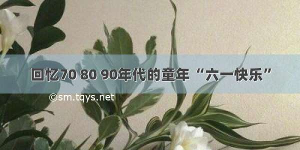 回忆70 80 90年代的童年 “六一快乐”