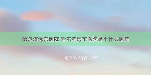 哈尔滨远东医院 哈尔滨远东医院是个什么医院