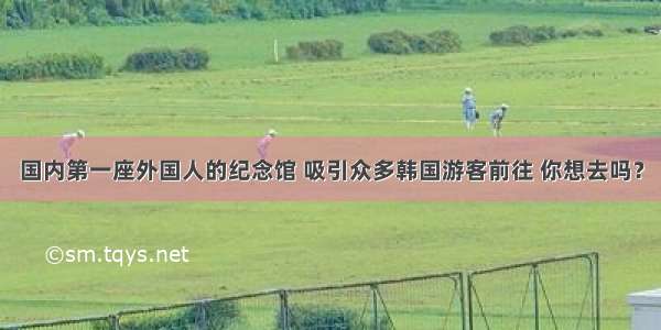 国内第一座外国人的纪念馆 吸引众多韩国游客前往 你想去吗？