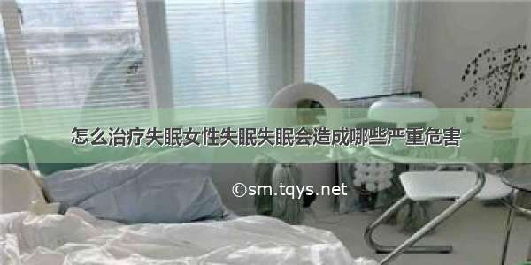 怎么治疗失眠女性失眠失眠会造成哪些严重危害