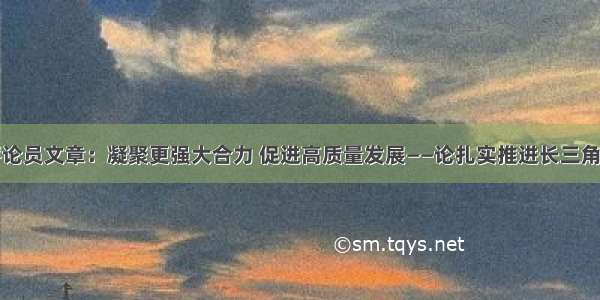 人民日报评论员文章：凝聚更强大合力 促进高质量发展——论扎实推进长三角一体化发展