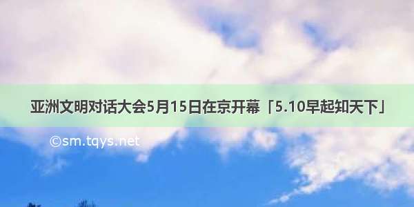 亚洲文明对话大会5月15日在京开幕「5.10早起知天下」